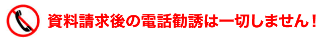 資料請求後の電話勧誘は一切しません！